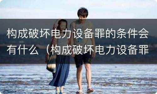 构成破坏电力设备罪的条件会有什么（构成破坏电力设备罪的条件会有什么处罚）