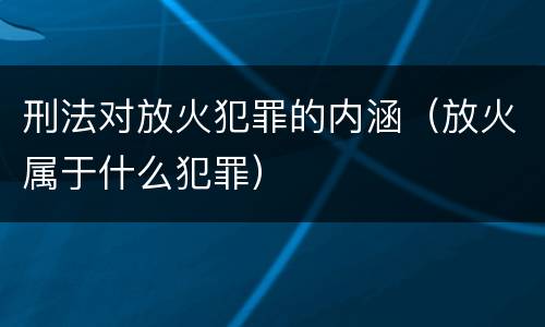 刑法对放火犯罪的内涵（放火属于什么犯罪）