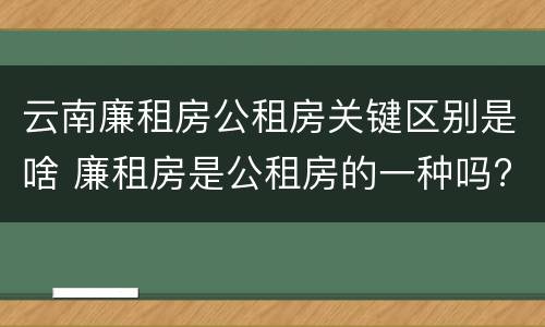 云南廉租房公租房关键区别是啥 廉租房是公租房的一种吗?