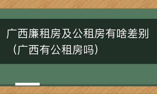 广西廉租房及公租房有啥差别（广西有公租房吗）