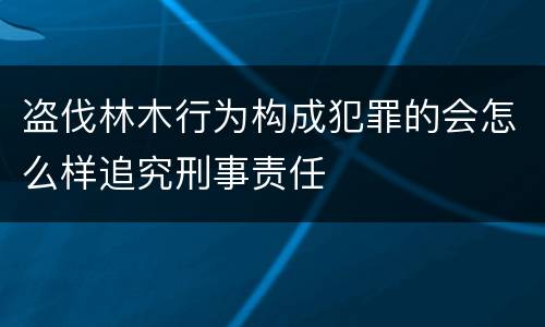 盗伐林木行为构成犯罪的会怎么样追究刑事责任