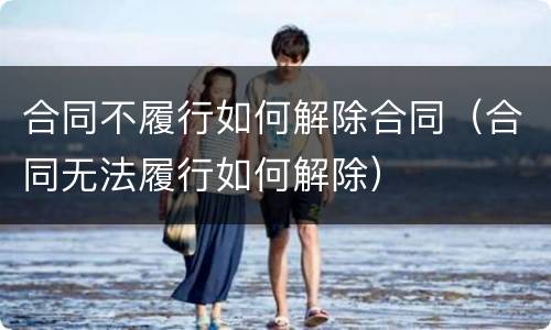 合同不履行如何解除合同（合同无法履行如何解除）