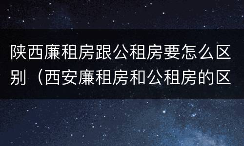 陕西廉租房跟公租房要怎么区别（西安廉租房和公租房的区别）