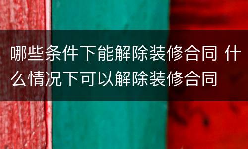 哪些条件下能解除装修合同 什么情况下可以解除装修合同