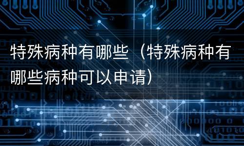 特殊病种有哪些（特殊病种有哪些病种可以申请）
