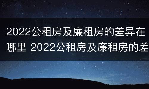 2022公租房及廉租房的差异在哪里 2022公租房及廉租房的差异在哪里查