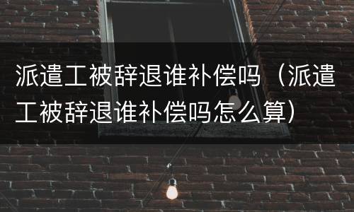 派遣工被辞退谁补偿吗（派遣工被辞退谁补偿吗怎么算）