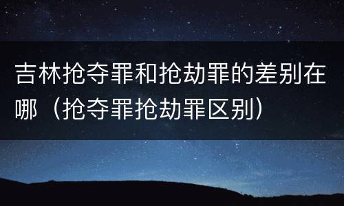 吉林抢夺罪和抢劫罪的差别在哪（抢夺罪抢劫罪区别）
