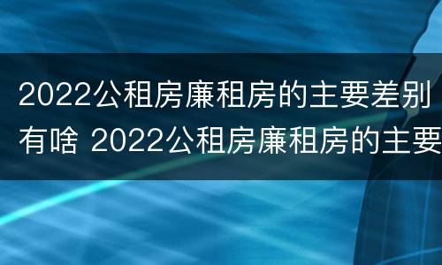2022公租房廉租房的主要差别有啥 2022公租房廉租房的主要差别有啥