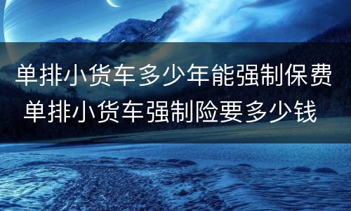 单排小货车多少年能强制保费 单排小货车强制险要多少钱