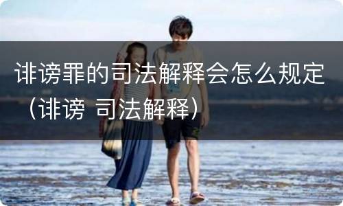 诽谤罪的司法解释会怎么规定（诽谤 司法解释）