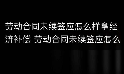 劳动合同未续签应怎么样拿经济补偿 劳动合同未续签应怎么样拿经济补偿金