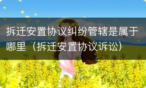 拆迁安置协议纠纷管辖是属于哪里（拆迁安置协议诉讼）