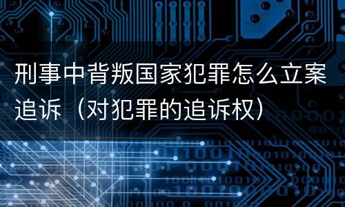 刑事中背叛国家犯罪怎么立案追诉（对犯罪的追诉权）
