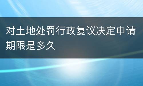 对土地处罚行政复议决定申请期限是多久