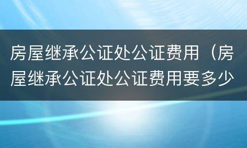 房屋继承公证处公证费用（房屋继承公证处公证费用要多少）