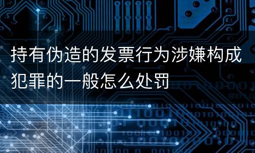 持有伪造的发票行为涉嫌构成犯罪的一般怎么处罚