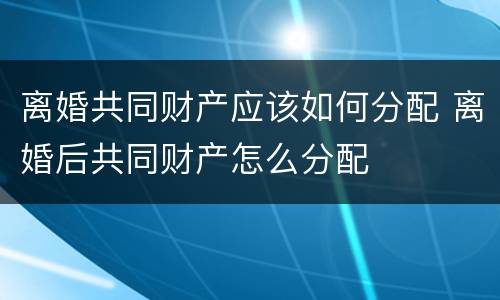 离婚共同财产应该如何分配 离婚后共同财产怎么分配