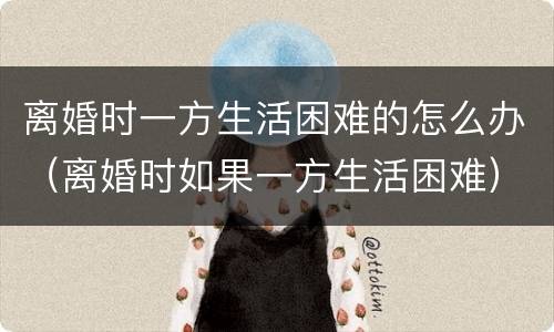 离婚时一方生活困难的怎么办（离婚时如果一方生活困难）
