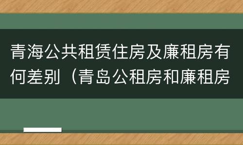 青海公共租赁住房及廉租房有何差别（青岛公租房和廉租房的区别）