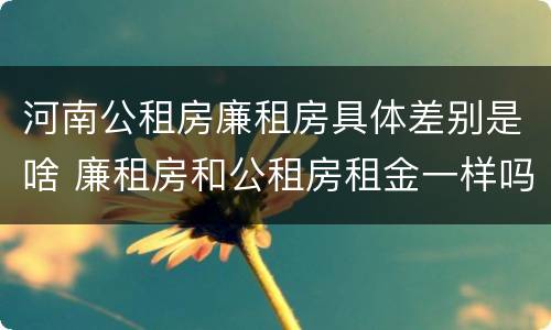 河南公租房廉租房具体差别是啥 廉租房和公租房租金一样吗