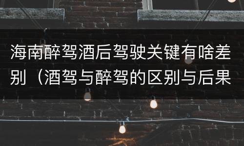 海南醉驾酒后驾驶关键有啥差别（酒驾与醉驾的区别与后果）