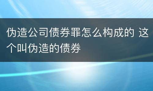 伪造公司债券罪怎么构成的 这个叫伪造的债券