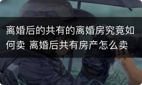 离婚后的共有的离婚房究竟如何卖 离婚后共有房产怎么卖