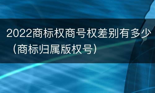 2022商标权商号权差别有多少（商标归属版权号）
