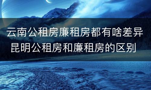 云南公租房廉租房都有啥差异 昆明公租房和廉租房的区别