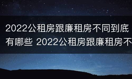 2022公租房跟廉租房不同到底有哪些 2022公租房跟廉租房不同到底有哪些区别