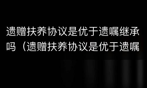 遗赠扶养协议是优于遗嘱继承吗（遗赠扶养协议是优于遗嘱继承吗）