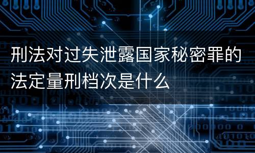 刑法对过失泄露国家秘密罪的法定量刑档次是什么