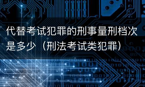 代替考试犯罪的刑事量刑档次是多少（刑法考试类犯罪）