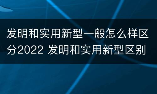 发明和实用新型一般怎么样区分2022 发明和实用新型区别