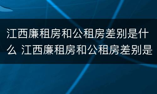 江西廉租房和公租房差别是什么 江西廉租房和公租房差别是什么意思