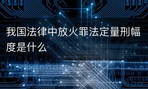 我国法律中放火罪法定量刑幅度是什么