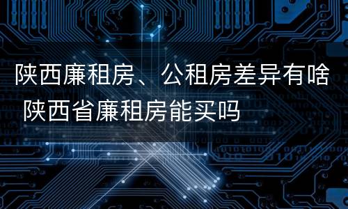 陕西廉租房、公租房差异有啥 陕西省廉租房能买吗