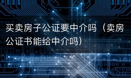 买卖房子公证要中介吗（卖房公证书能给中介吗）