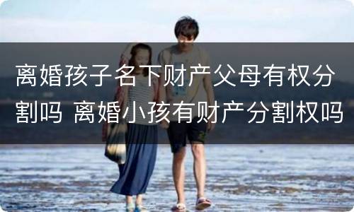 离婚孩子名下财产父母有权分割吗 离婚小孩有财产分割权吗