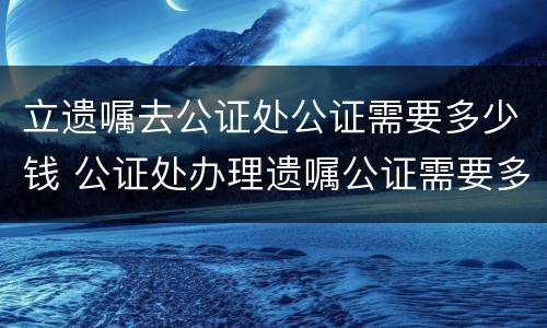 立遗嘱去公证处公证需要多少钱 公证处办理遗嘱公证需要多少钱