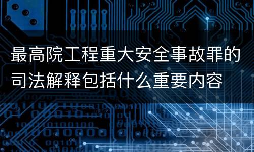 最高院工程重大安全事故罪的司法解释包括什么重要内容