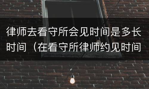 律师去看守所会见时间是多长时间（在看守所律师约见时间多长时间）