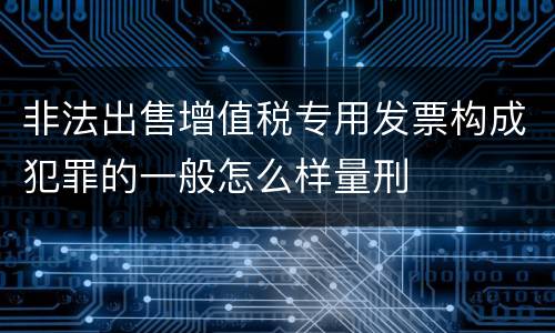 非法出售增值税专用发票构成犯罪的一般怎么样量刑