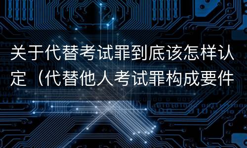 关于代替考试罪到底该怎样认定（代替他人考试罪构成要件有何规定）