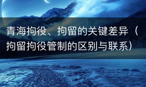 青海拘役、拘留的关键差异（拘留拘役管制的区别与联系）