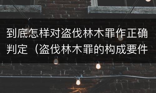 到底怎样对盗伐林木罪作正确判定（盗伐林木罪的构成要件）