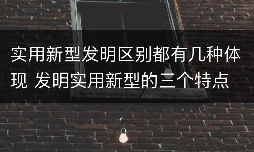实用新型发明区别都有几种体现 发明实用新型的三个特点