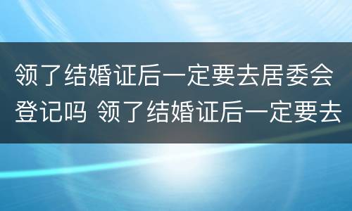 领了结婚证后一定要去居委会登记吗 领了结婚证后一定要去居委会登记吗