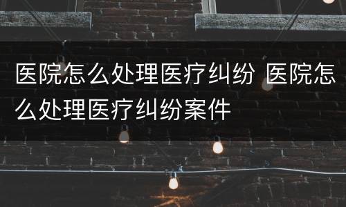 医院怎么处理医疗纠纷 医院怎么处理医疗纠纷案件